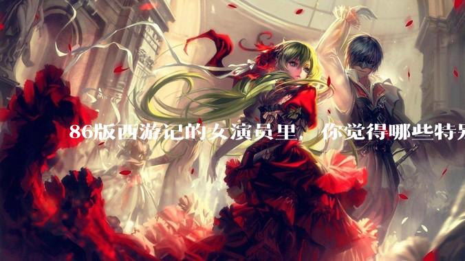 86版西游记的女演员里，你觉得哪些特别漂亮？