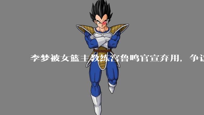 李梦被女篮主教练宫鲁鸣官宣弃用，争议很大，怎么看待？