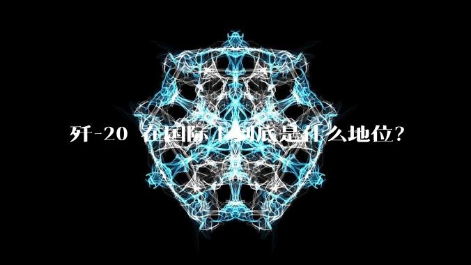 歼-20 在国际上到底是什么地位？